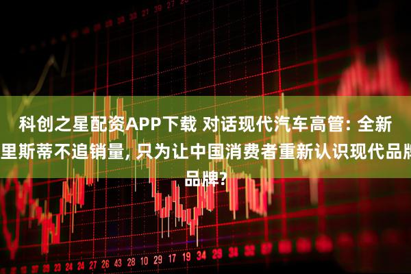 科创之星配资APP下载 对话现代汽车高管: 全新帕里斯蒂不追销量, 只为让中国消费者重新认识现代品牌?