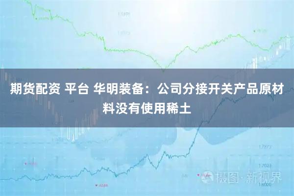 期货配资 平台 华明装备：公司分接开关产品原材料没有使用稀土