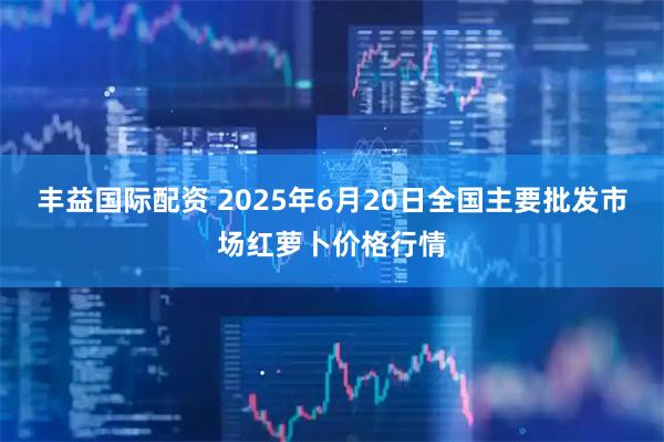 丰益国际配资 2025年6月20日全国主要批发市场红萝卜价格行情