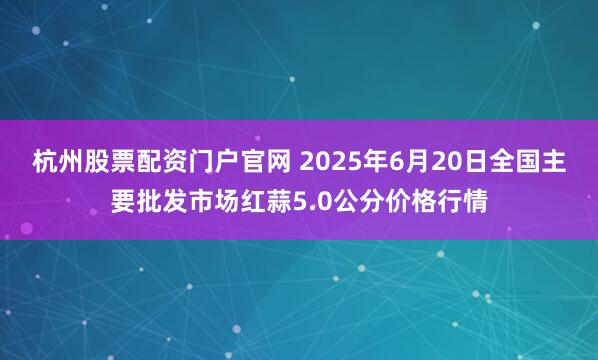 杭州股票配资门户官网 2025年6月20日全国主要批发市场红蒜5.0公分价格行情