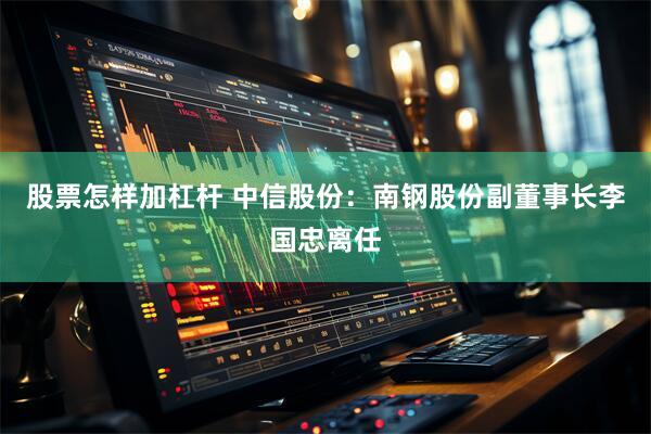 股票怎样加杠杆 中信股份：南钢股份副董事长李国忠离任
