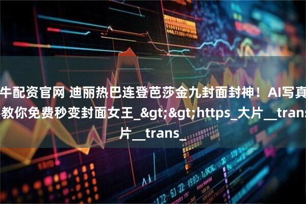 好牛配资官网 迪丽热巴连登芭莎金九封面封神！AI写真神器教你免费秒变封面女王_&gt;&gt;https_大片__trans_