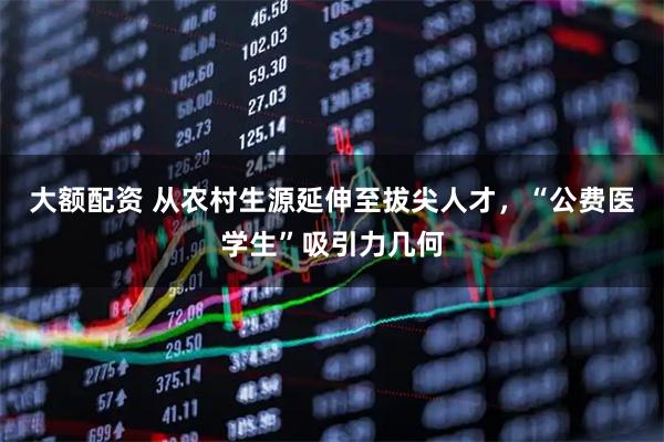 大额配资 从农村生源延伸至拔尖人才，“公费医学生”吸引力几何