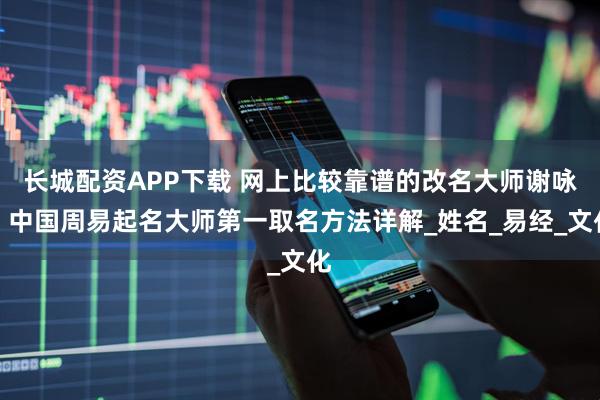 长城配资APP下载 网上比较靠谱的改名大师谢咏，中国周易起名大师第一取名方法详解_姓名_易经_文化