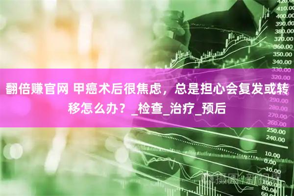 翻倍赚官网 甲癌术后很焦虑，总是担心会复发或转移怎么办？_检查_治疗_预后