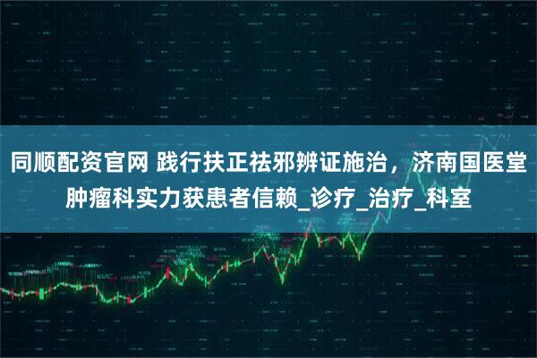 同顺配资官网 践行扶正祛邪辨证施治，济南国医堂肿瘤科实力获患者信赖_诊疗_治疗_科室