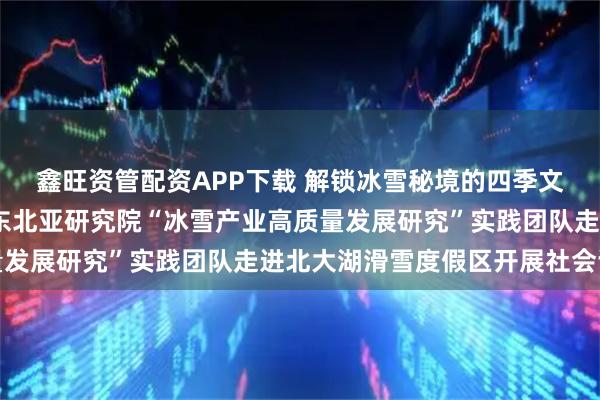 鑫旺资管配资APP下载 解锁冰雪秘境的四季文旅新密码——吉林大学东北亚研究院“冰雪产业高质量发展研究”实践团队走进北大湖滑雪度假区开展社会调研