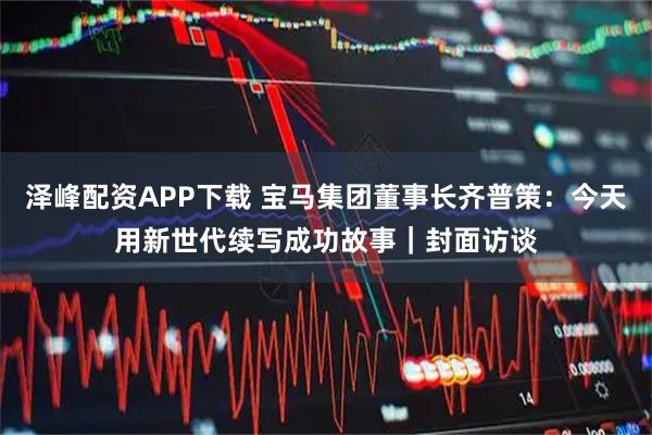 泽峰配资APP下载 宝马集团董事长齐普策：今天用新世代续写成功故事｜封面访谈