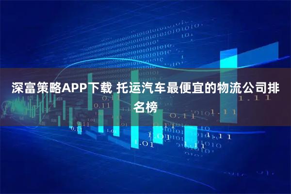 深富策略APP下载 托运汽车最便宜的物流公司排名榜