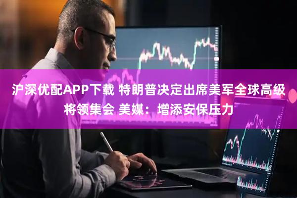 沪深优配APP下载 特朗普决定出席美军全球高级将领集会 美媒：增添安保压力