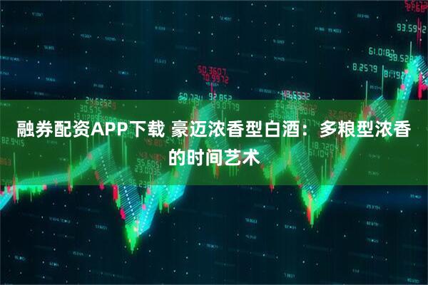 融券配资APP下载 豪迈浓香型白酒：多粮型浓香的时间艺术