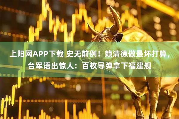 上阳网APP下载 史无前例！赖清德做最坏打算，台军语出惊人：百枚导弹拿下福建舰