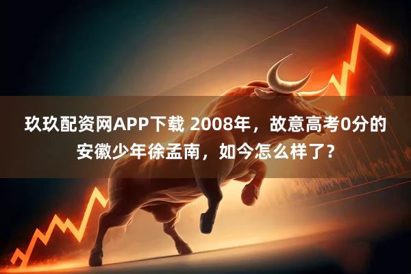 玖玖配资网APP下载 2008年，故意高考0分的安徽少年徐孟南，如今怎么样了？