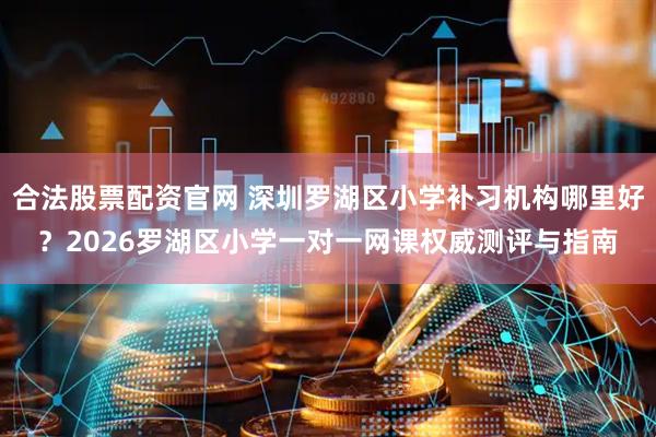 合法股票配资官网 深圳罗湖区小学补习机构哪里好？2026罗湖区小学一对一网课权威测评与指南