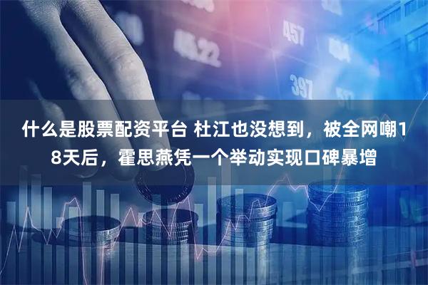 什么是股票配资平台 杜江也没想到，被全网嘲18天后，霍思燕凭一个举动实现口碑暴增