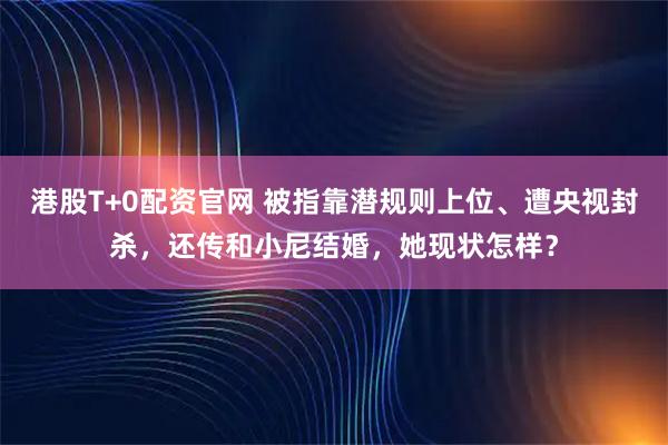 港股T+0配资官网 被指靠潜规则上位、遭央视封杀，还传和小尼结婚，她现状怎样？