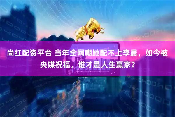 尚红配资平台 当年全网嘲她配不上李晨，如今被央媒祝福，谁才是人生赢家？