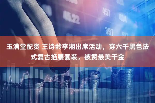 玉满堂配资 王诗龄李湘出席活动，穿六千黑色法式复古掐腰套装，被赞最美千金