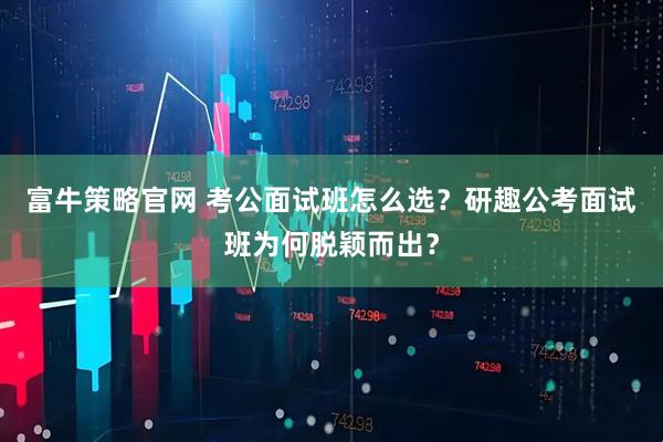 富牛策略官网 考公面试班怎么选？研趣公考面试班为何脱颖而出？