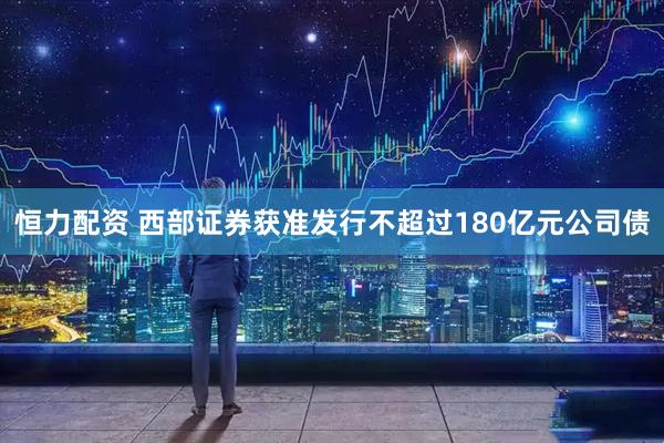 恒力配资 西部证券获准发行不超过180亿元公司债