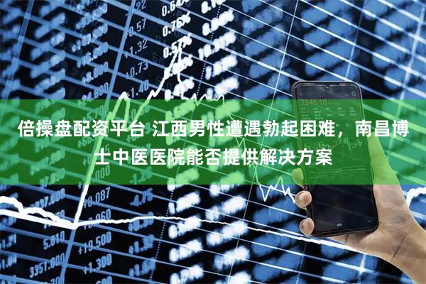 倍操盘配资平台 江西男性遭遇勃起困难，南昌博士中医医院能否提供解决方案