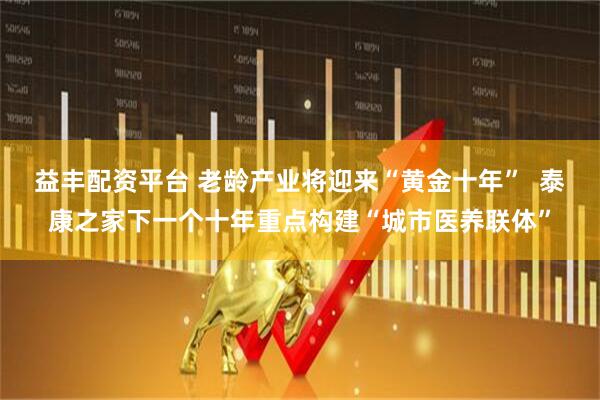 益丰配资平台 老龄产业将迎来“黄金十年”  泰康之家下一个十年重点构建“城市医养联体”