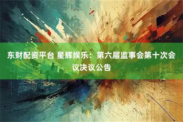 东财配资平台 星辉娱乐：第六届监事会第十次会议决议公告