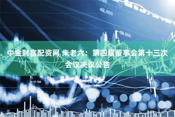 中金财富配资网 朱老六：第四届董事会第十三次会议决议公告
