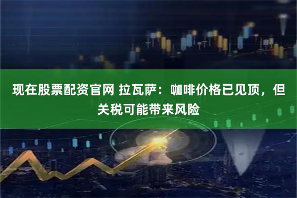 现在股票配资官网 拉瓦萨：咖啡价格已见顶，但关税可能带来风险