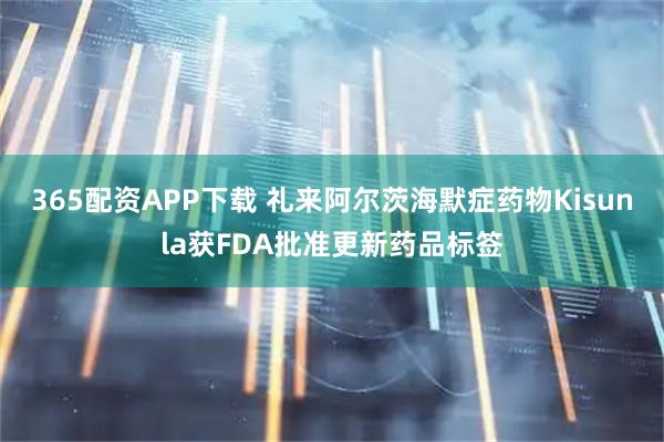 365配资APP下载 礼来阿尔茨海默症药物Kisunla获FDA批准更新药品标签