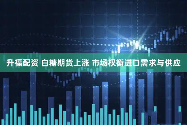 升福配资 白糖期货上涨 市场权衡进口需求与供应