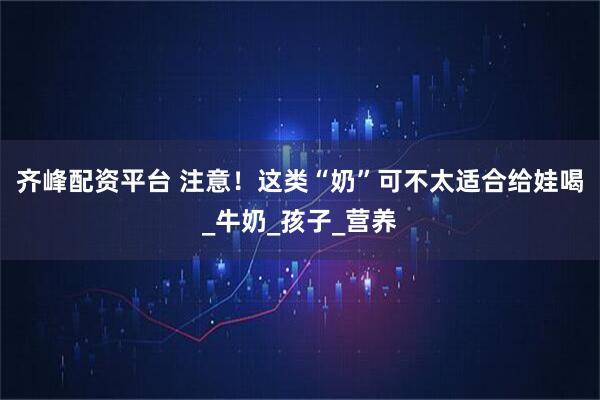 齐峰配资平台 注意！这类“奶”可不太适合给娃喝_牛奶_孩子_营养