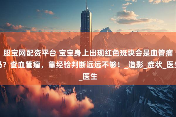 股宝网配资平台 宝宝身上出现红色斑块会是血管瘤吗？查血管瘤，靠经验判断远远不够！_造影_症状_医生