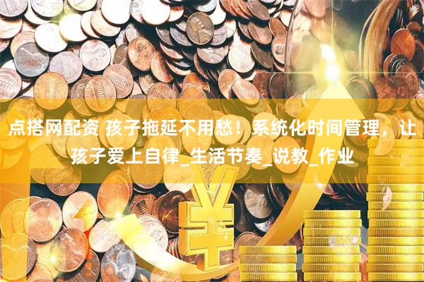 点搭网配资 孩子拖延不用愁！系统化时间管理，让孩子爱上自律_生活节奏_说教_作业