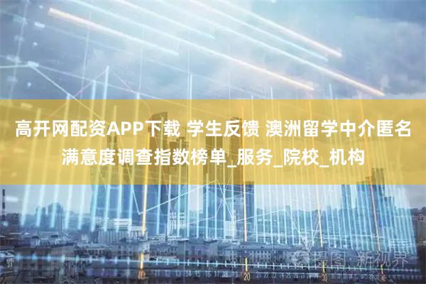 高开网配资APP下载 学生反馈 澳洲留学中介匿名满意度调查指数榜单_服务_院校_机构