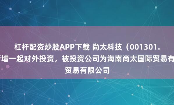 杠杆配资炒股APP下载 尚太科技（001301.SZ）新增一起对外投资，被投资公司为海南尚太国际贸易有限公司