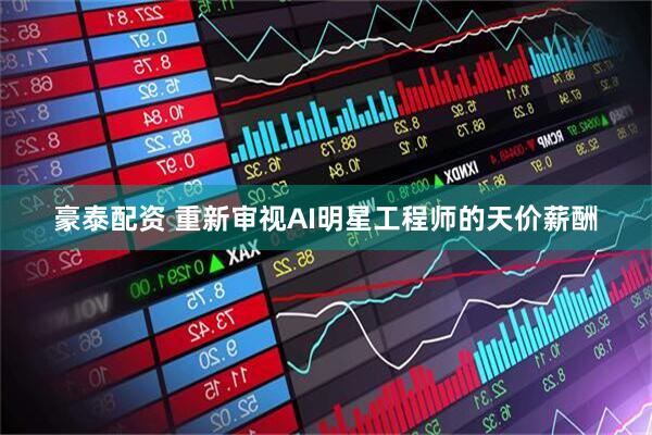豪泰配资 重新审视AI明星工程师的天价薪酬