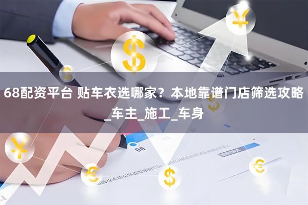 68配资平台 贴车衣选哪家？本地靠谱门店筛选攻略_车主_施工_车身