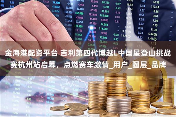 金海港配资平台 吉利第四代博越L中国星登山挑战赛杭州站启幕，点燃赛车激情_用户_圈层_品牌