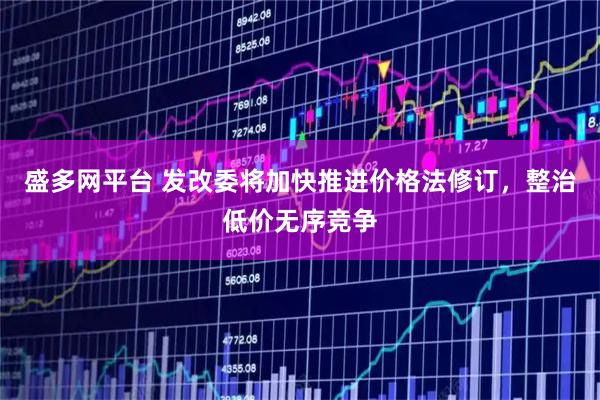 盛多网平台 发改委将加快推进价格法修订，整治低价无序竞争