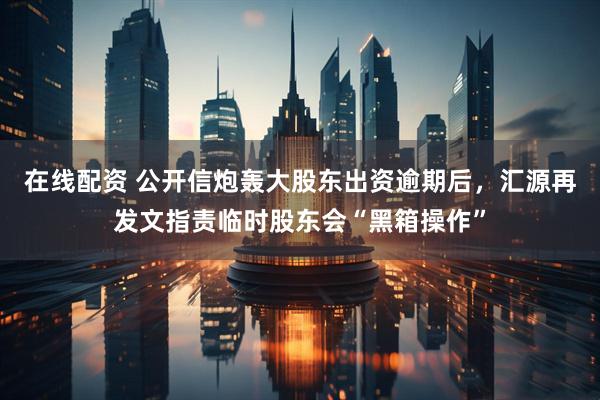 在线配资 公开信炮轰大股东出资逾期后，汇源再发文指责临时股东会“黑箱操作”