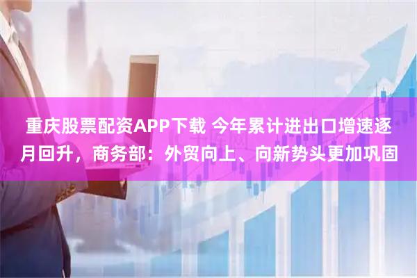 重庆股票配资APP下载 今年累计进出口增速逐月回升，商务部：外贸向上、向新势头更加巩固