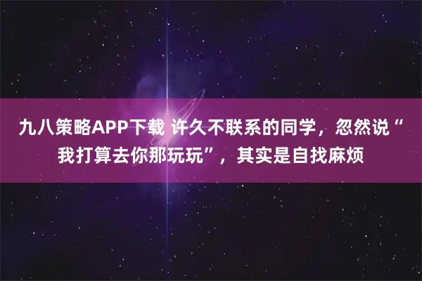 九八策略APP下载 许久不联系的同学，忽然说“我打算去你那玩玩”，其实是自找麻烦