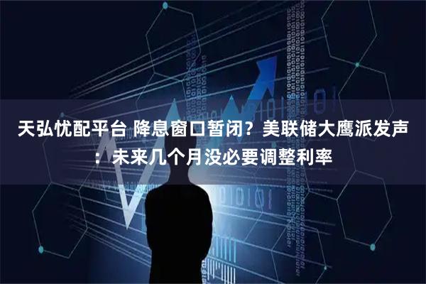 天弘忧配平台 降息窗口暂闭？美联储大鹰派发声：未来几个月没必要调整利率