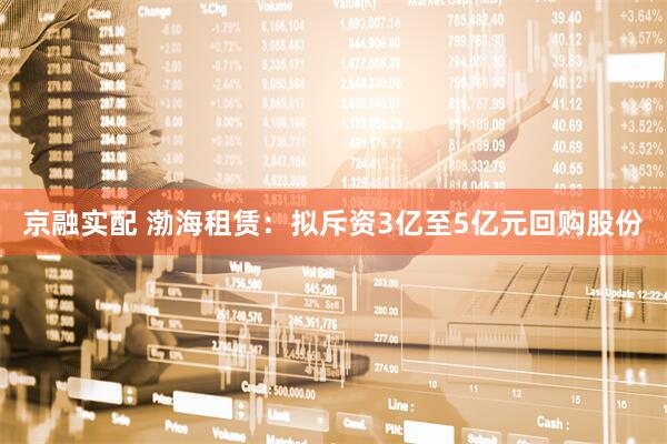 京融实配 渤海租赁：拟斥资3亿至5亿元回购股份